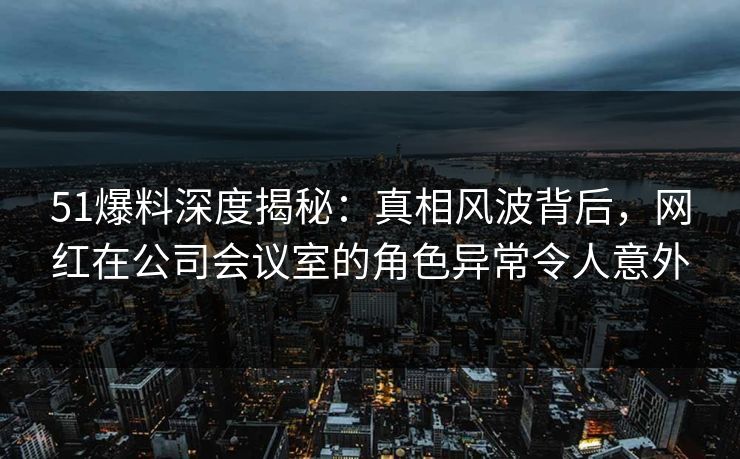 51爆料深度揭秘:真相风波背后,网红在公司会议室的角色异常令人意外 51爆料深度揭秘:真相风波背后,网红在公司会议室的角色异常令人意外
