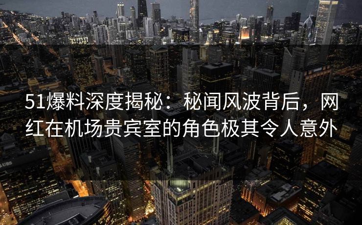 51爆料深度揭秘:秘闻风波背后,网红在机场贵宾室的角色极其令人意外 51爆料深度揭秘:秘闻风波背后,网红在机场贵宾室的角色极其令人意外